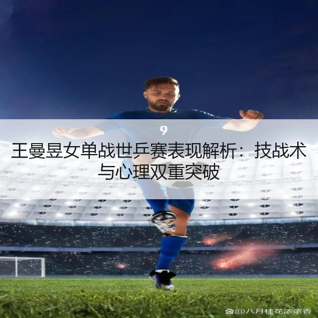 王曼昱女单战世乒赛表现解析：技战术与心理双重突破